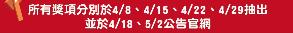 所有獎項分別於4/8、4/15、4/22、4/29抽出<br>並於4/18、5/2公告官網